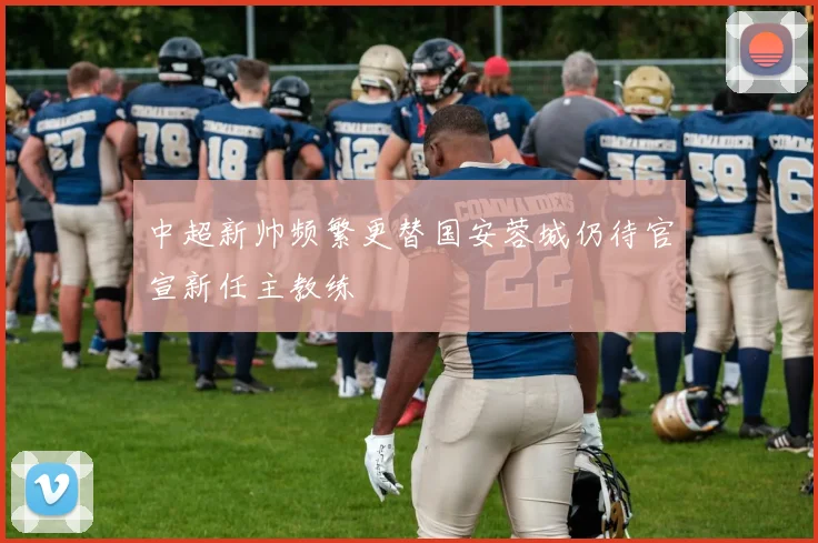 中超新帅频繁更替国安蓉城仍待官宣新任主教练