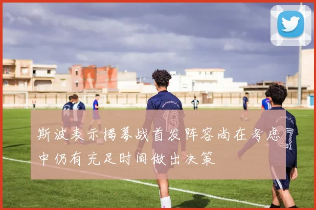 斯波表示揭幕战首发阵容尚在考虑中仍有充足时间做出决策