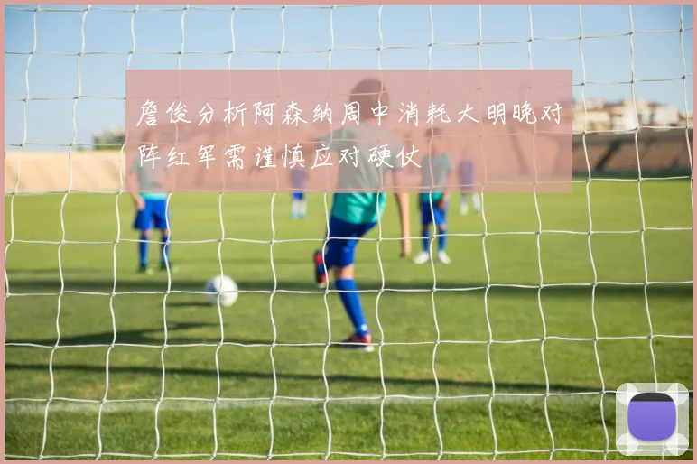 詹俊分析阿森纳周中消耗大明晚对阵红军需谨慎应对硬仗