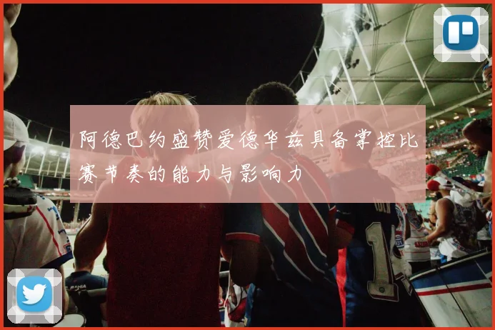 阿德巴约盛赞爱德华兹具备掌控比赛节奏的能力与影响力