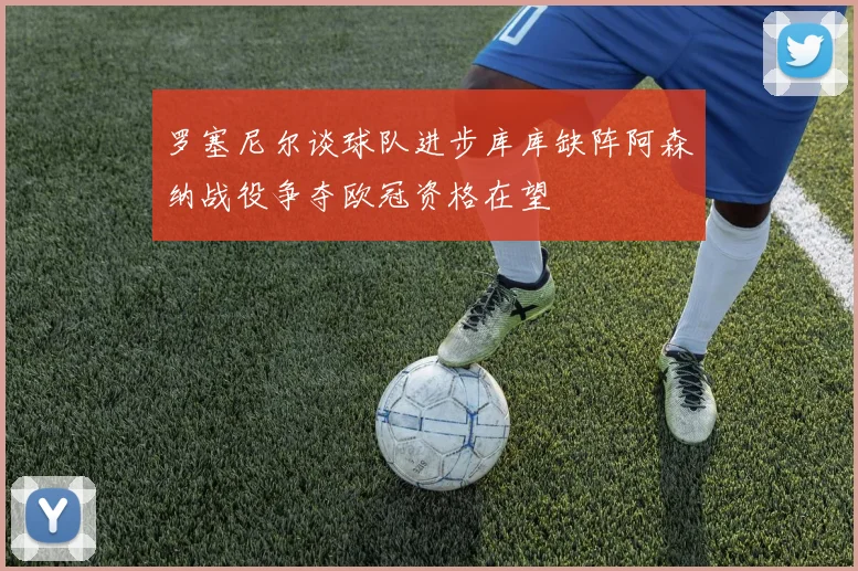 罗塞尼尔谈球队进步库库缺阵阿森纳战役争夺欧冠资格在望