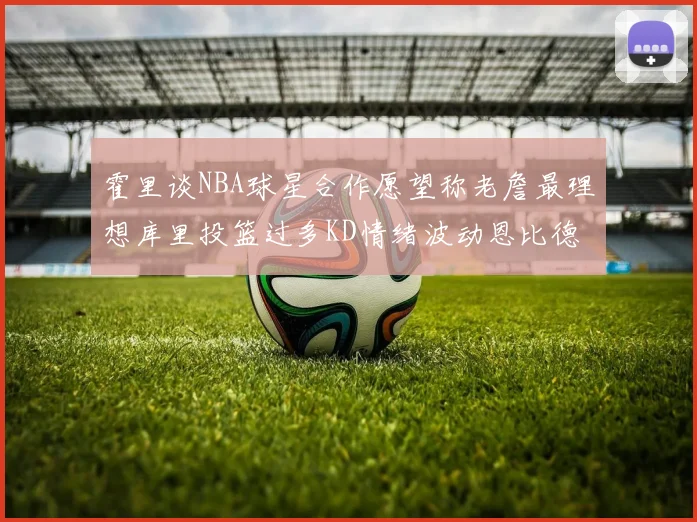 霍里谈NBA球星合作愿望称老詹最理想库里投篮过多KD情绪波动恩比德伤病困扰