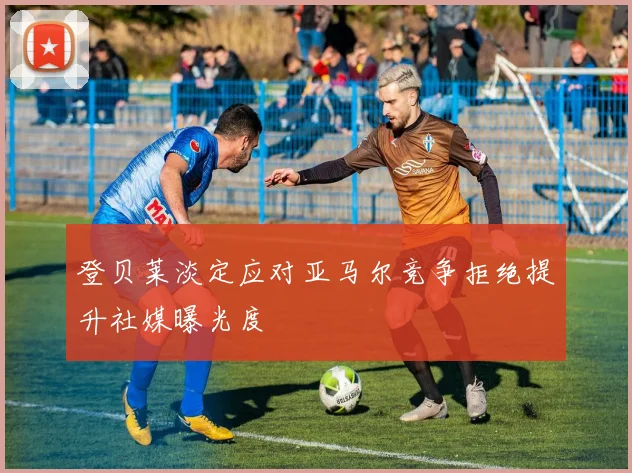 登贝莱淡定应对亚马尔竞争拒绝提升社媒曝光度