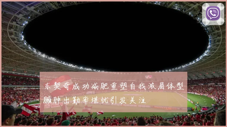 东契奇成功减肥重塑自我浓眉体型臃肿出勤率堪忧引发关注