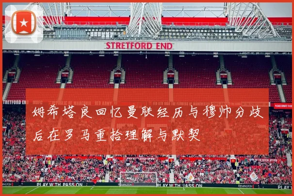 姆希塔良回忆曼联经历与穆帅分歧后在罗马重拾理解与默契
