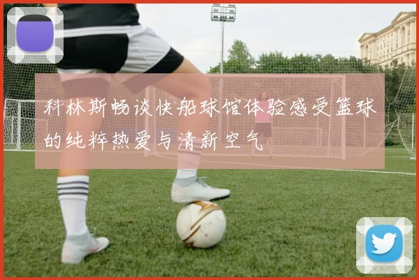 科林斯畅谈快船球馆体验感受篮球的纯粹热爱与清新空气