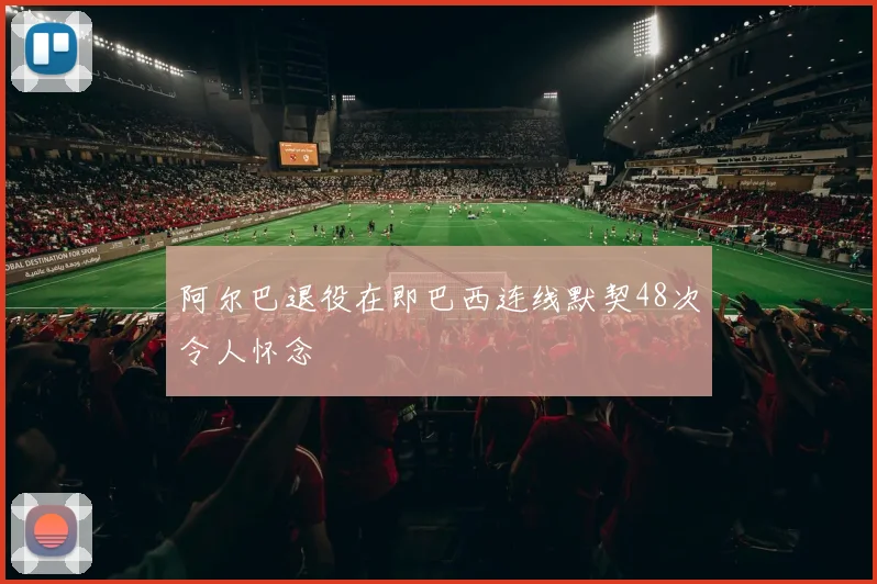 阿尔巴退役在即巴西连线默契48次令人怀念