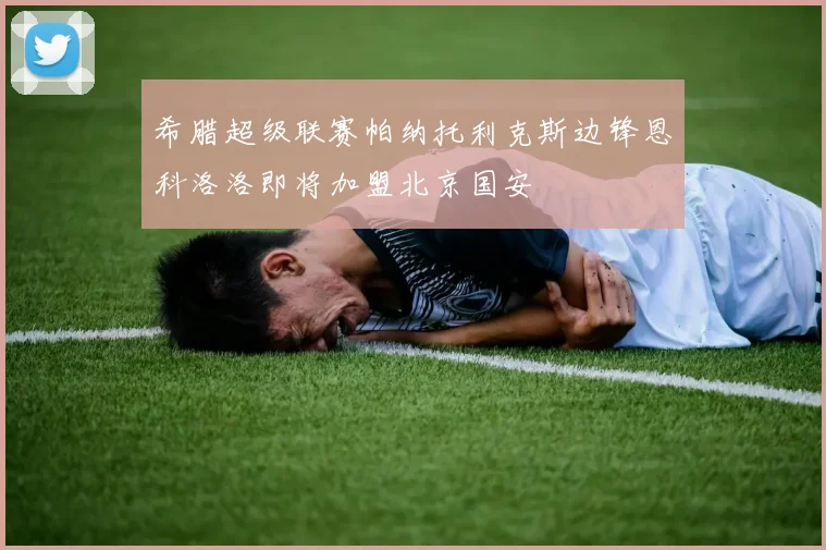 希腊超级联赛帕纳托利克斯边锋恩科洛洛即将加盟北京国安
