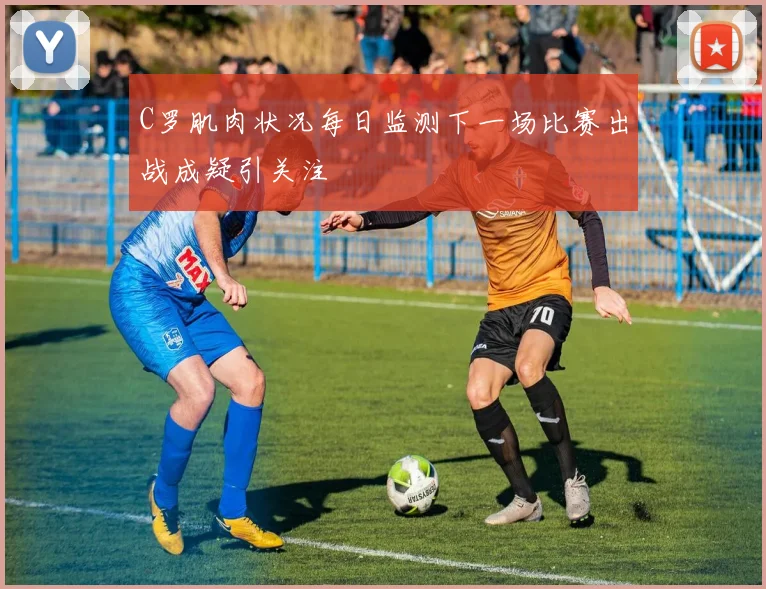 C罗肌肉状况每日监测下一场比赛出战成疑引关注