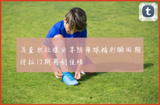 马奎尔社媒分享防角球精彩瞬间期待拉门斯再创佳绩