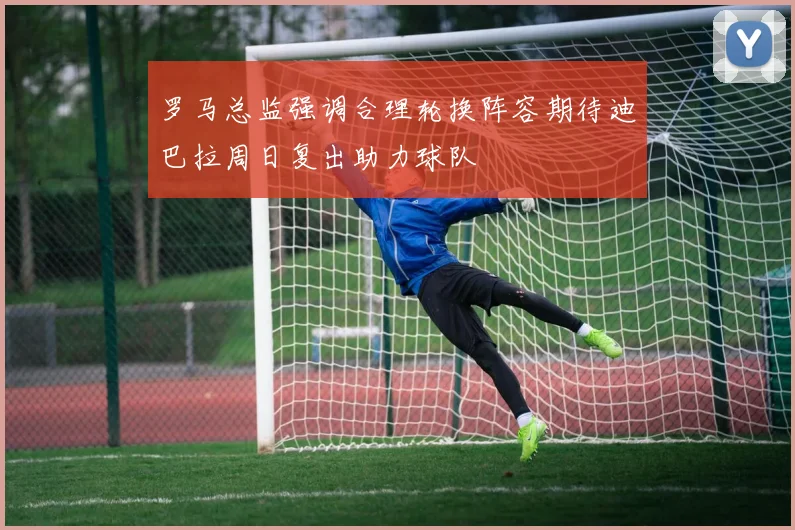 罗马总监强调合理轮换阵容期待迪巴拉周日复出助力球队