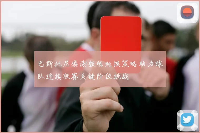 巴斯托尼感谢教练轮换策略助力球队迎接联赛关键阶段挑战