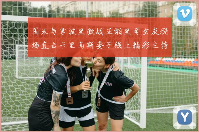 国米与拿波里激战正酣里奇女友现场直击卡里乌斯妻子线上精彩主持