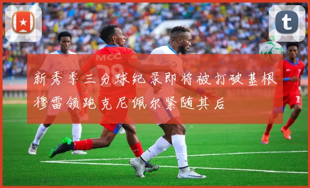 新秀季三分球纪录即将被打破基根穆雷领跑克尼佩尔紧随其后