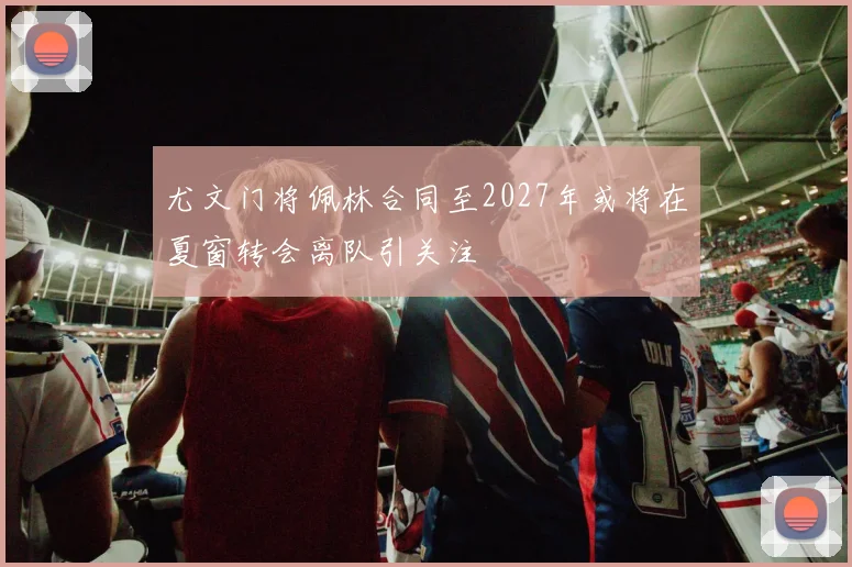 尤文门将佩林合同至2027年或将在夏窗转会离队引关注